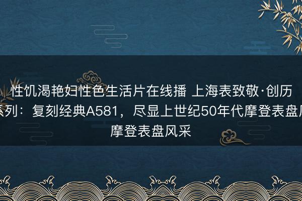 性饥渴艳妇性色生活片在线播 上海表致敬·创历者系列：复刻经典A581，尽显上世纪50年代摩登表盘风采