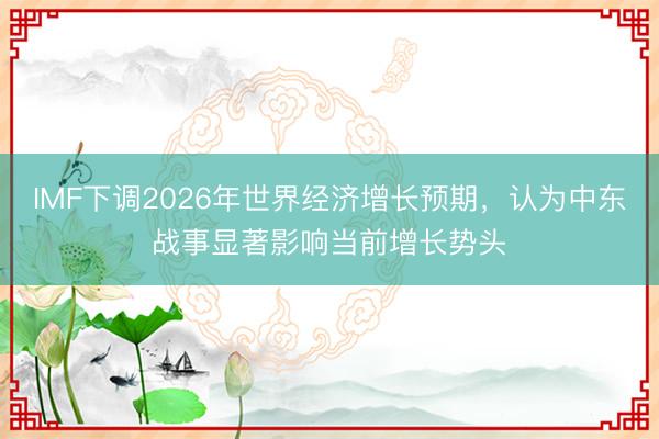 IMF下调2026年世界经济增长预期，认为中东战事显著影响当前增长势头