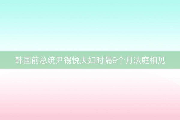韩国前总统尹锡悦夫妇时隔9个月法庭相见