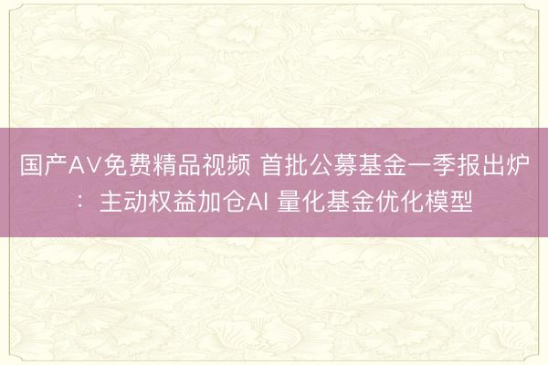 国产A∨免费精品视频 首批公募基金一季报出炉：主动权益加仓AI 量化基金优化模型