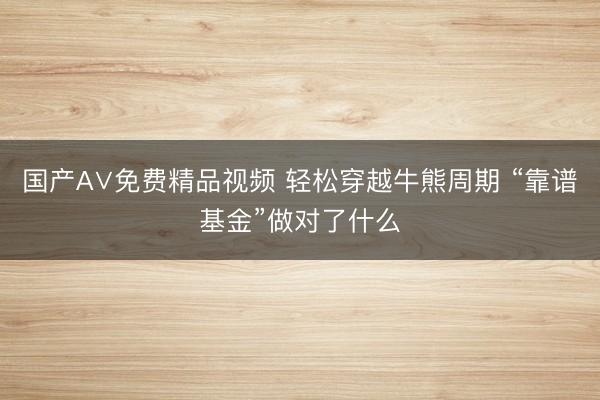 国产A∨免费精品视频 轻松穿越牛熊周期 “靠谱基金”做对了什么