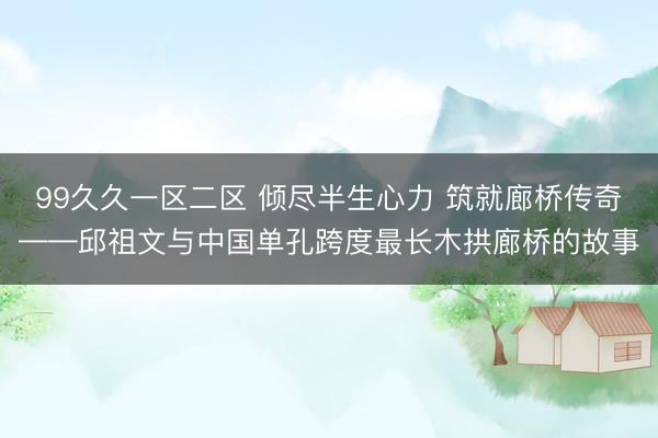 99久久一区二区 倾尽半生心力 筑就廊桥传奇——邱祖文与中国单孔跨度最长木拱廊桥的故事