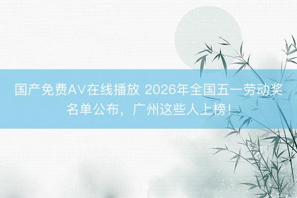 国产免费A∨在线播放 2026年全国五一劳动奖名单公布，广州这些人上榜！