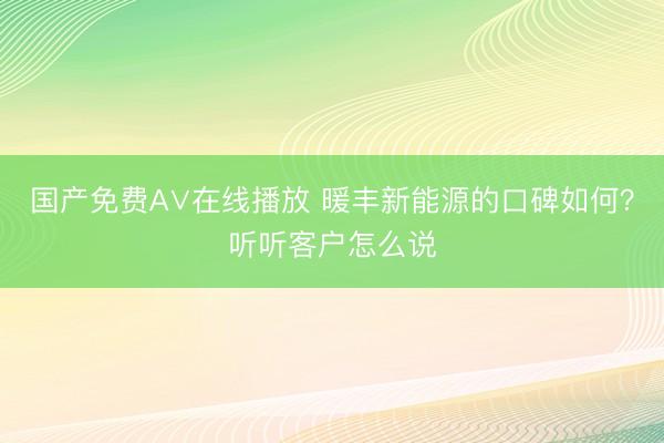 国产免费A∨在线播放 暖丰新能源的口碑如何？听听客户怎么说