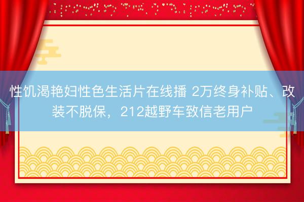 性饥渴艳妇性色生活片在线播 2万终身补贴、改装不脱保，212越野车致信老用户