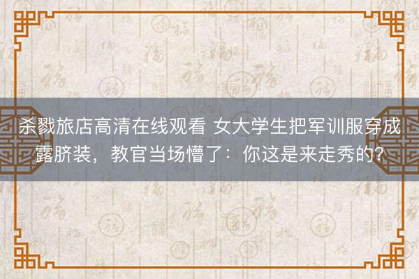 杀戮旅店高清在线观看 女大学生把军训服穿成露脐装，教官当场懵了：你这是来走秀的？