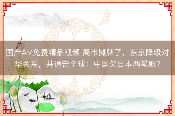 国产A∨免费精品视频 高市摊牌了，东京降级对华关系，并通告全球：中国欠日本两笔账？
