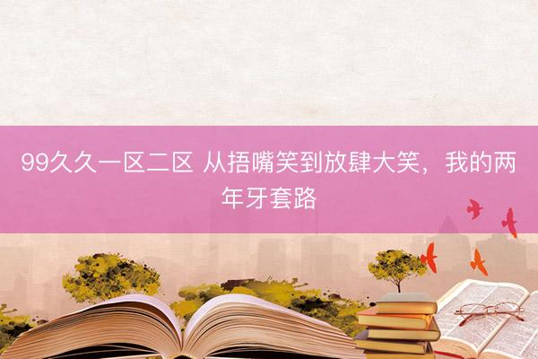 99久久一区二区 从捂嘴笑到放肆大笑，我的两年牙套路