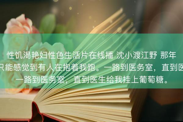 性饥渴艳妇性色生活片在线播 沈小渡江野 那年晚风失了约 迷糊中只能感觉到有人在抱着我跑。一路到医务室，直到医生给我挂上葡萄糖。