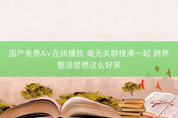 国产免费A∨在线播放 毫无关联梗凑一起 跨界整活居然这么好笑