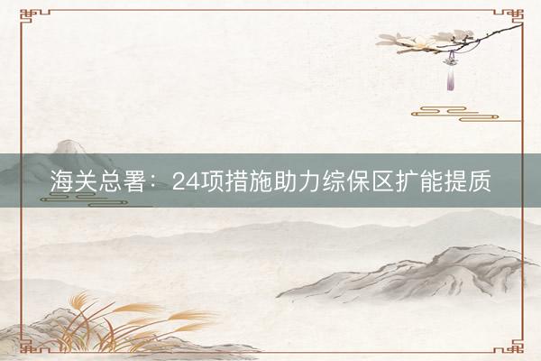 海关总署：24项措施助力综保区扩能提质