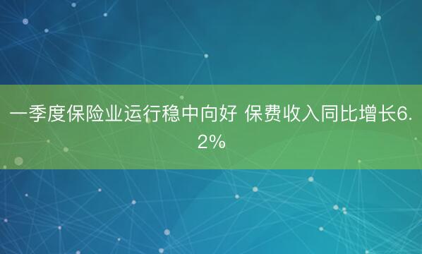 一季度保险业运行稳中向好 保费收入同比增长6.2%