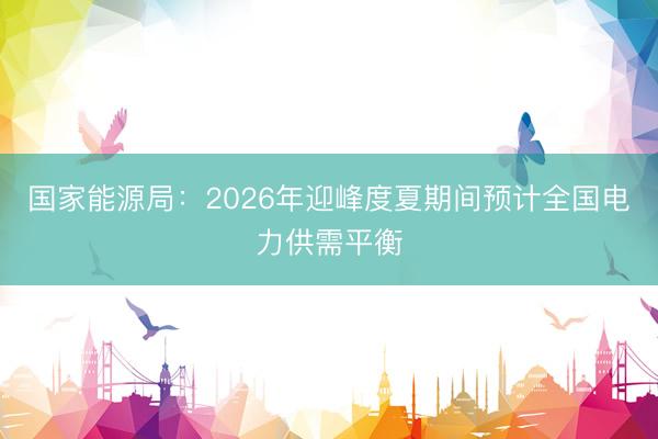 国家能源局：2026年迎峰度夏期间预计全国电力供需平衡