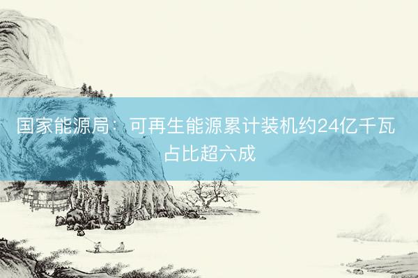 国家能源局：可再生能源累计装机约24亿千瓦 占比超六成