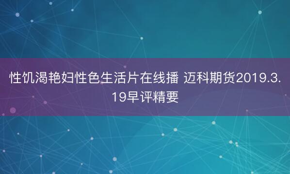 性饥渴艳妇性色生活片在线播 迈科期货2019.3.19早评精要