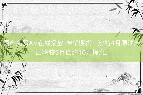 国产免费A∨在线播放 神华期货：沙特4月原油产出将较3月低约10万桶/日