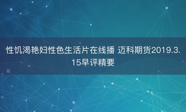 性饥渴艳妇性色生活片在线播 迈科期货2019.3.15早评精要