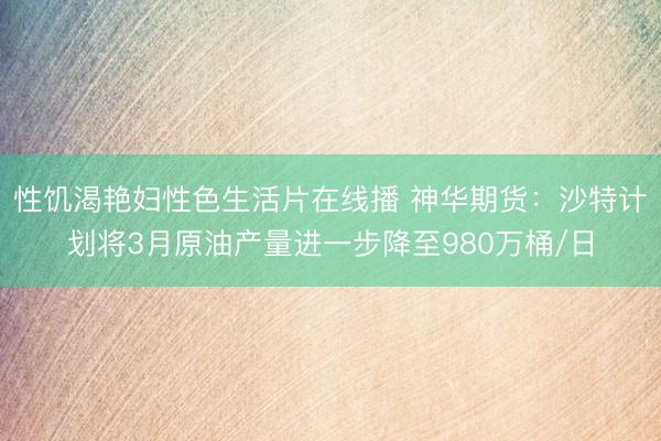 性饥渴艳妇性色生活片在线播 神华期货：沙特计划将3月原油产量进一步降至980万桶/日