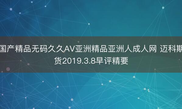 国产精品无码久久AV亚洲精品亚洲人成人网 迈科期货2019.3.8早评精要