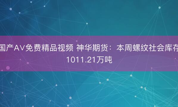 国产A∨免费精品视频 神华期货：本周螺纹社会库存1011.21万吨