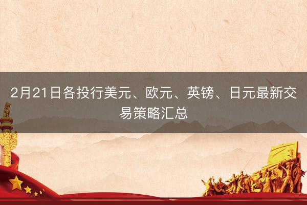2月21日各投行美元、欧元、英镑、日元最新交易策略汇总