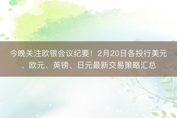 今晚关注欧银会议纪要！2月20日各投行美元、欧元、英镑、日元最新交易策略汇总
