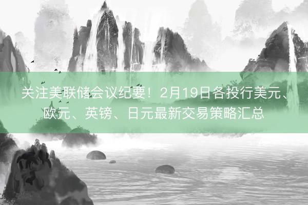 关注美联储会议纪要！2月19日各投行美元、欧元、英镑、日元最新交易策略汇总