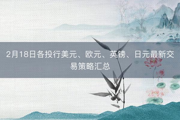 2月18日各投行美元、欧元、英镑、日元最新交易策略汇总