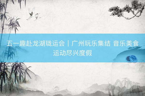 五一趣赴龙湖珑运会｜广州玩乐集结 音乐美食运动尽兴度假