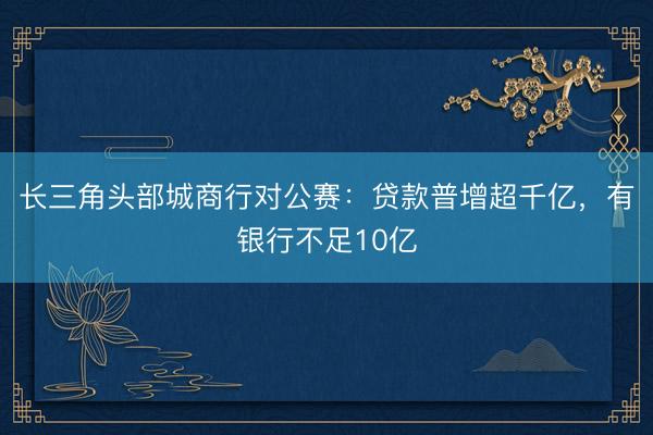 长三角头部城商行对公赛：贷款普增超千亿，有银行不足10亿