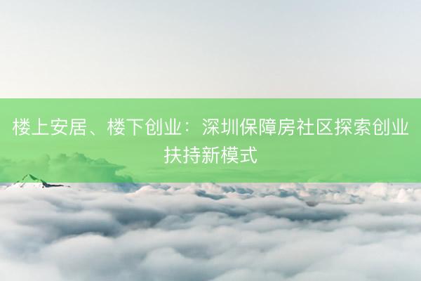 楼上安居、楼下创业：深圳保障房社区探索创业扶持新模式