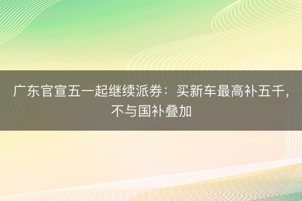 广东官宣五一起继续派券：买新车最高补五千，不与国补叠加