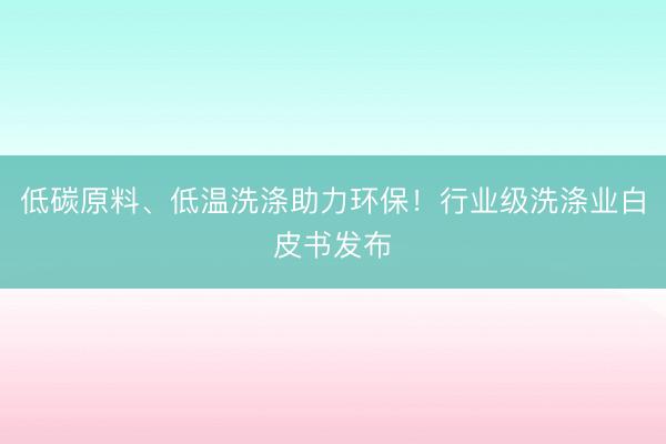 低碳原料、低温洗涤助力环保！行业级洗涤业白皮书发布