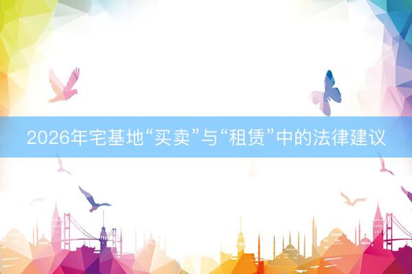 2026年宅基地“买卖”与“租赁”中的法律建议