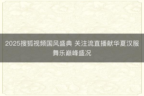 2025搜狐视频国风盛典 关注流直播献华夏汉服舞乐巅峰盛况
