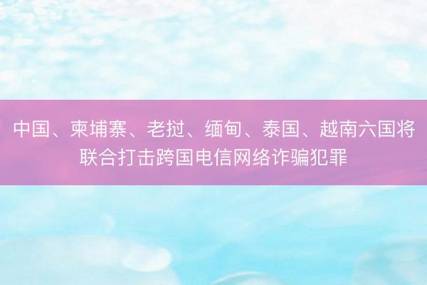 中国、柬埔寨、老挝、缅甸、泰国、越南六国将联合打击跨国电信网络诈骗犯罪