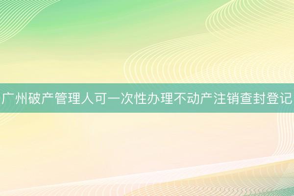 广州破产管理人可一次性办理不动产注销查封登记