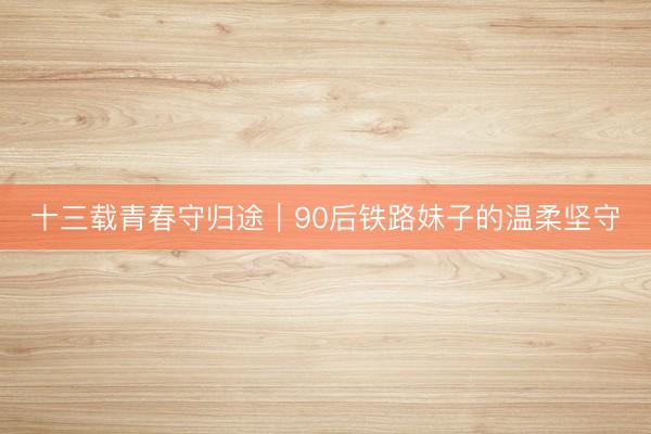 十三载青春守归途｜90后铁路妹子的温柔坚守