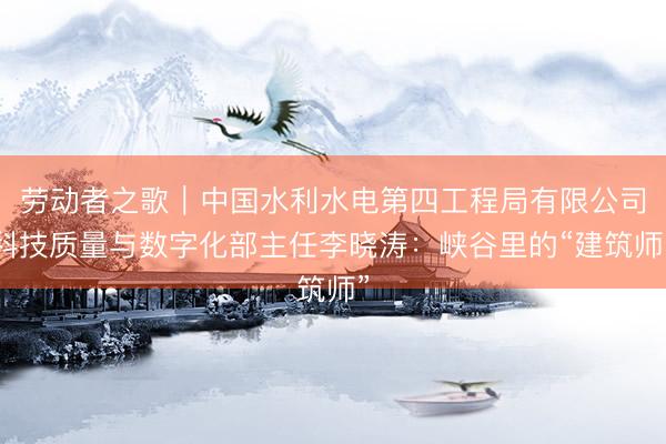 劳动者之歌｜中国水利水电第四工程局有限公司科技质量与数字化部主任李晓涛：峡谷里的“建筑师”
