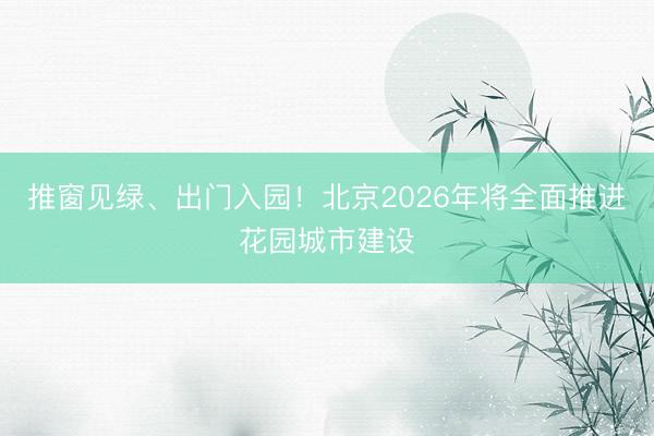 推窗见绿、出门入园！北京2026年将全面推进花园城市建设