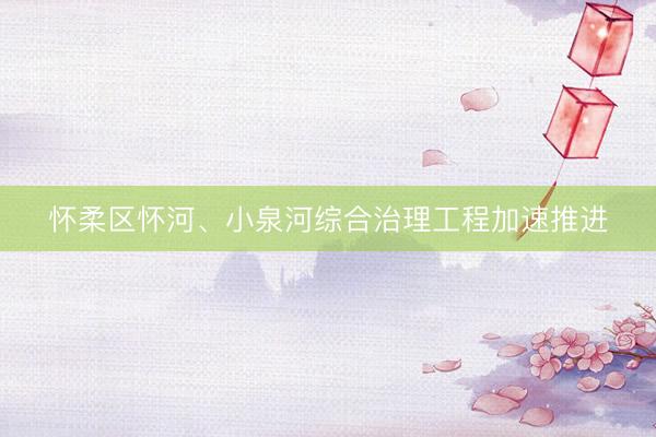 怀柔区怀河、小泉河综合治理工程加速推进