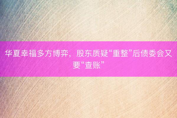 华夏幸福多方博弈,股东质疑“重整”后债委会又要“查账”