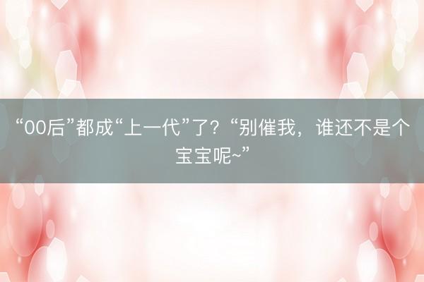 “00后”都成“上一代”了？“别催我，谁还不是个宝宝呢~”
