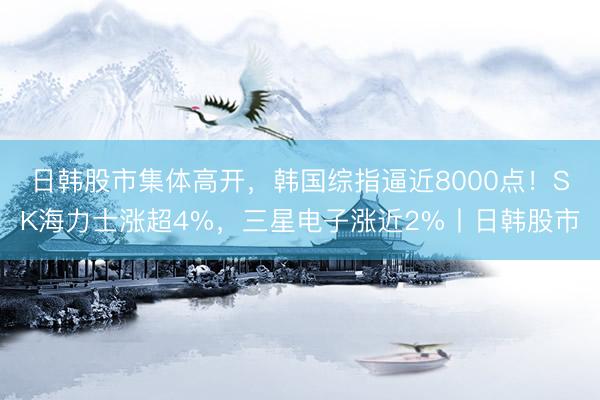 日韩股市集体高开，韩国综指逼近8000点！SK海力士涨超4%，三星电子涨近2%丨日韩股市