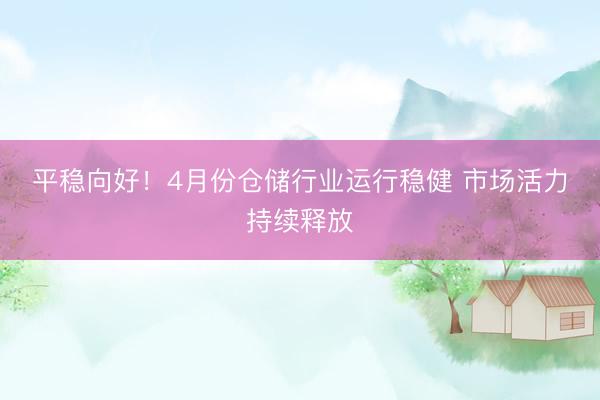 平稳向好!4月份仓储行业运行稳健 市场活力持续释放