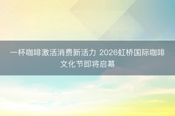 一杯咖啡激活消费新活力 2026虹桥国际咖啡文化节即将启幕