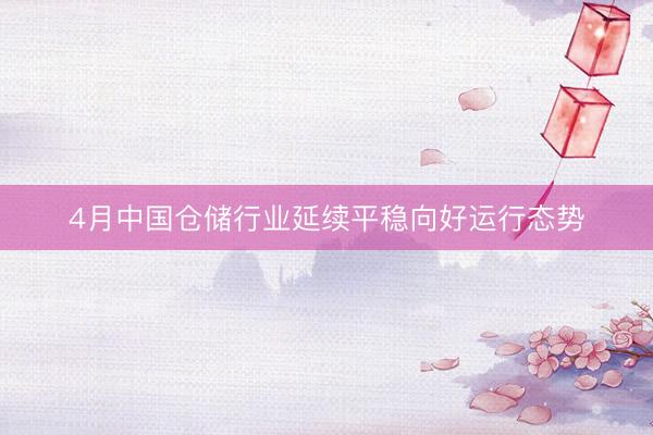 4月中国仓储行业延续平稳向好运行态势
