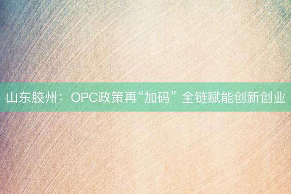 山东胶州：OPC政策再“加码” 全链赋能创新创业