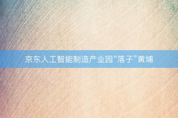 京东人工智能制造产业园“落子”黄埔