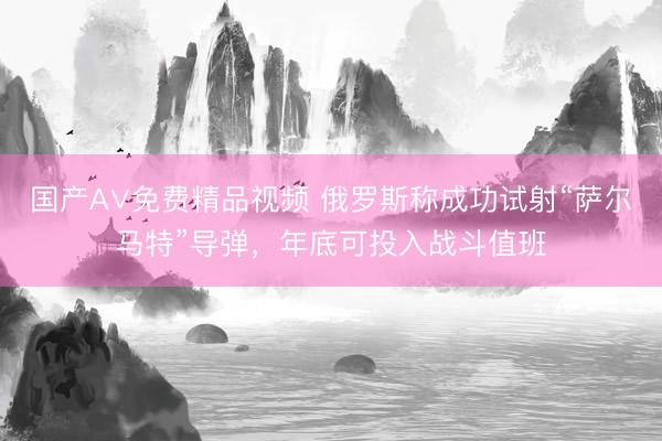 国产A∨免费精品视频 俄罗斯称成功试射“萨尔马特”导弹，年底可投入战斗值班